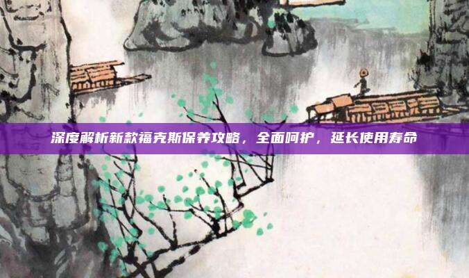 深度解析新款福克斯保养攻略,全面呵护,延长使用寿命