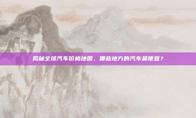 揭秘全球汽车价格地图,哪些地方的汽车最便宜?