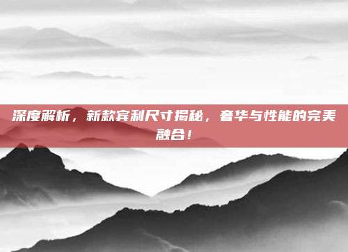 深度解析,新款宾利尺寸揭秘,奢华与性能的完美融合!