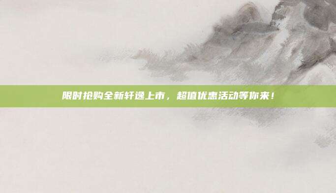 限时抢购全新轩逸上市,超值优惠活动等你来!