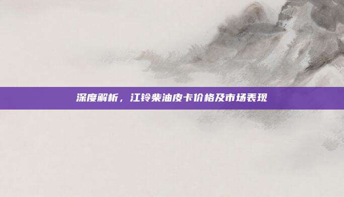 深度解析,江铃柴油皮卡价格及市场表现