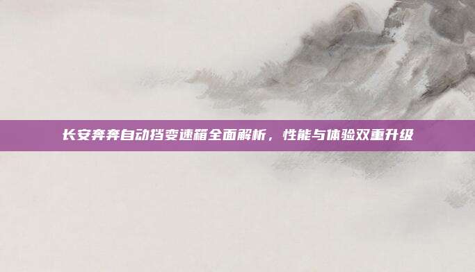 长安奔奔自动挡变速箱全面解析,性能与体验双重升级