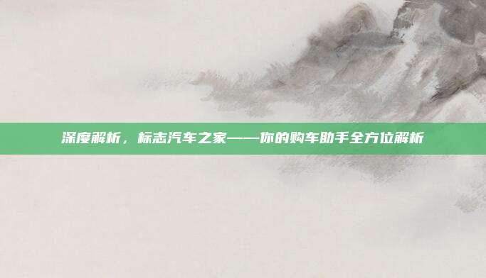 深度解析,标志汽车之家——你的购车助手全方位解析