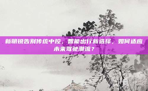 新明锐告别传统中控,智能出行新选择,如何适应未来驾驶潮流?