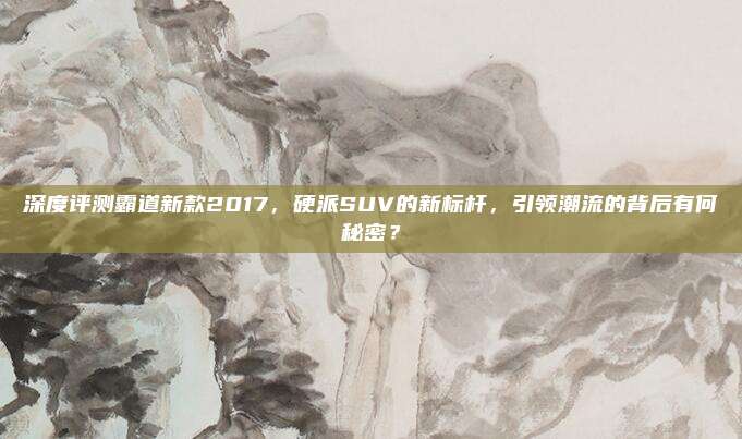 深度评测霸道新款2017,硬派SUV的新标杆,引领潮流的背后有何秘密?