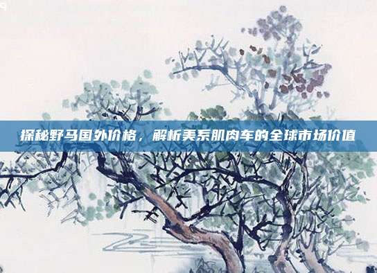 探秘野马国外价格,解析美系肌肉车的全球市场价值