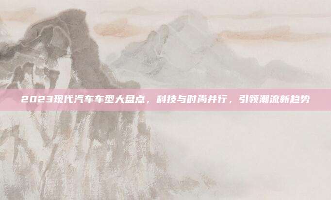 2023现代汽车车型大盘点,科技与时尚并行,引领潮流新趋势