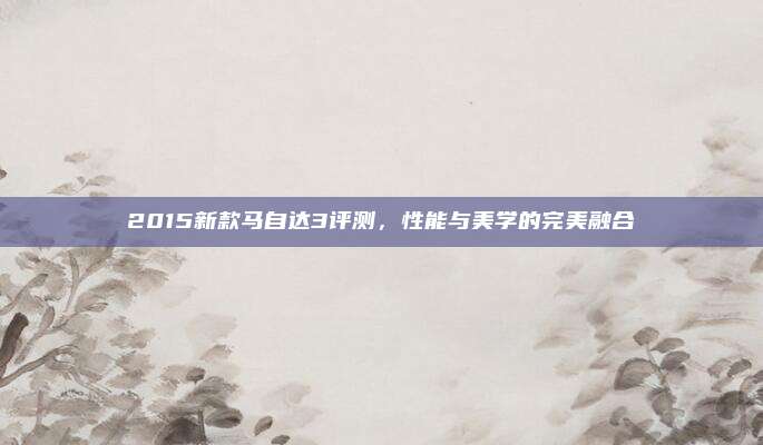 2015新款马自达3评测，性能与美学的完美融合
