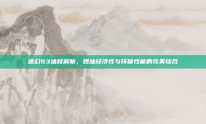 速幻S3油耗解析,燃油经济性与环保性能的完美结合