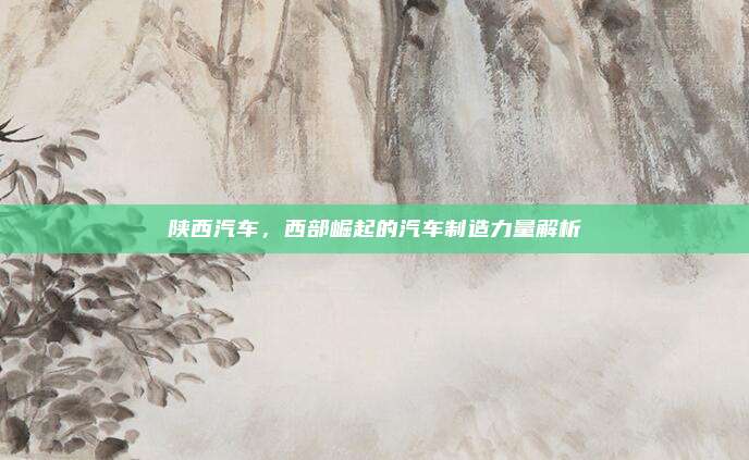 陕西汽车,西部崛起的汽车制造力量解析