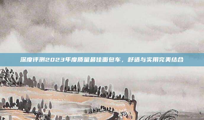 深度评测2023年度质量最佳面包车,舒适与实用完美结合