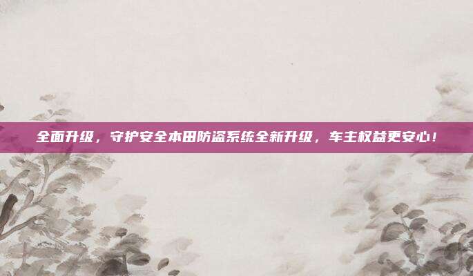 全面升级,守护安全本田防盗系统全新升级,车主权益更安心!