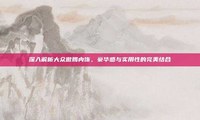 深入解析大众傲腾内饰,豪华感与实用性的完美结合