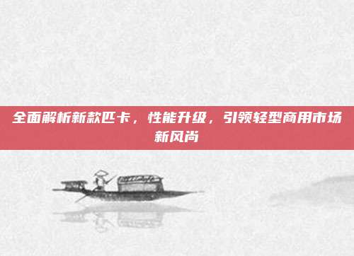 全面解析新款匹卡,性能升级,引领轻型商用市场新风尚