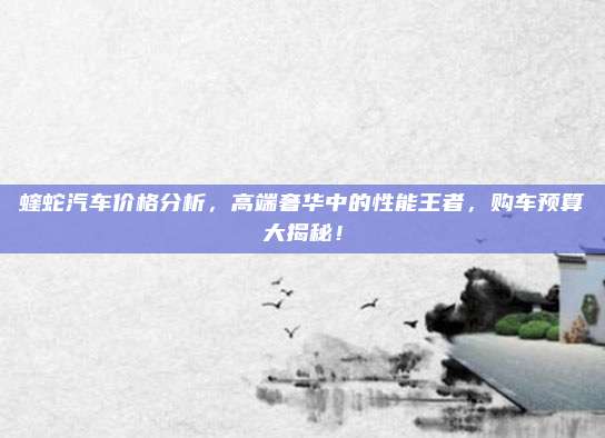 蝰蛇汽车价格分析,高端奢华中的性能王者,购车预算大揭秘!