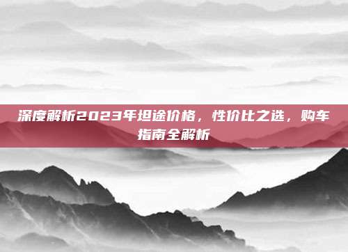 深度解析2023年坦途价格,性价比之选,购车指南全解析