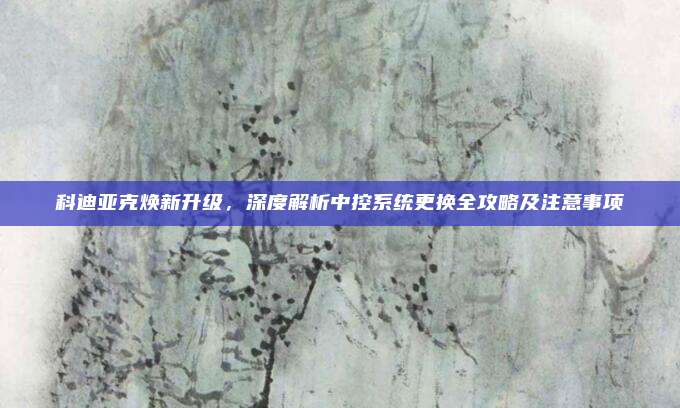 科迪亚克焕新升级,深度解析中控系统更换全攻略及注意事项