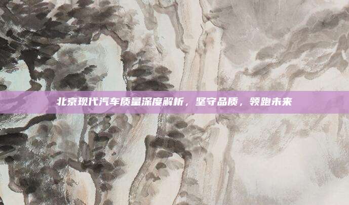北京现代汽车质量深度解析,坚守品质,领跑未来