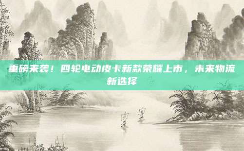 重磅来袭!四轮电动皮卡新款荣耀上市,未来物流新选择