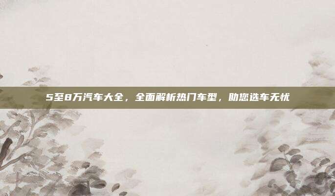 5至8万汽车大全,全面解析热门车型,助您选车无忧