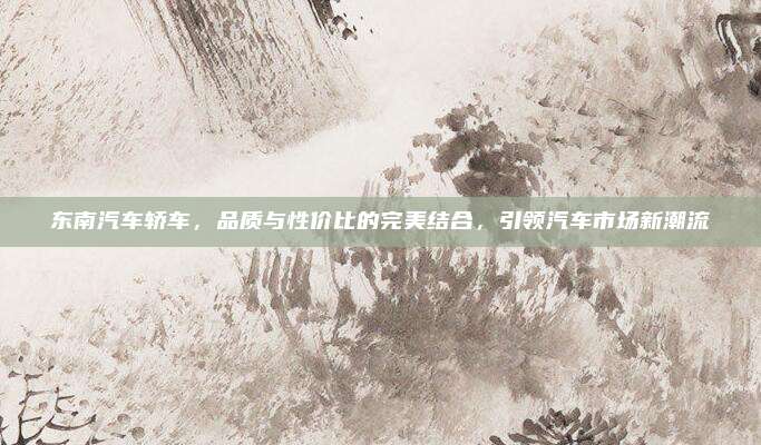 东南汽车轿车,品质与性价比的完美结合,引领汽车市场新潮流