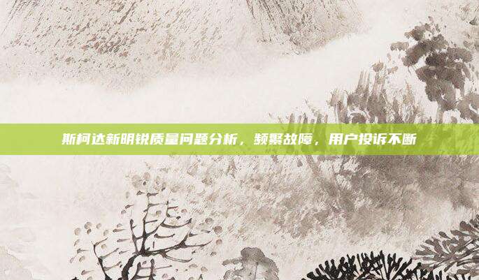 斯柯达新明锐质量问题分析,频繁故障,用户投诉不断