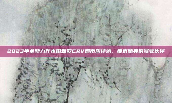 2023年全新力作本田新款CRV都市版评测，都市精英的驾驶伙伴