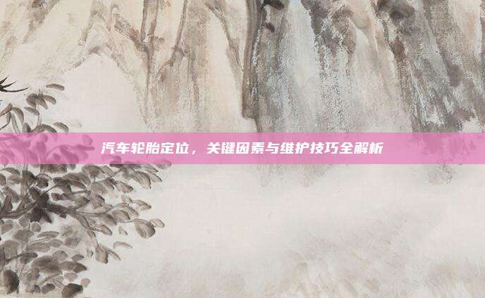 汽车轮胎定位,关键因素与维护技巧全解析
