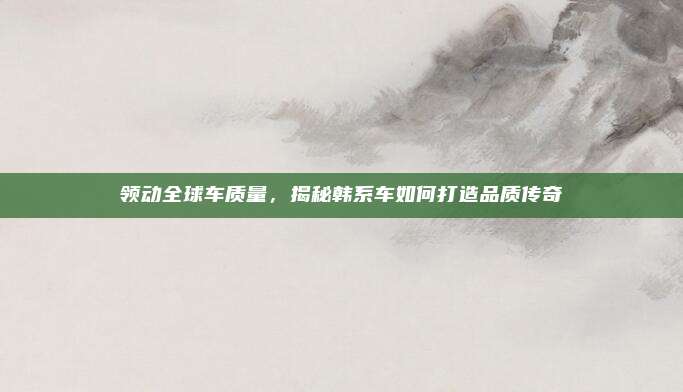 领动全球车质量,揭秘韩系车如何打造品质传奇