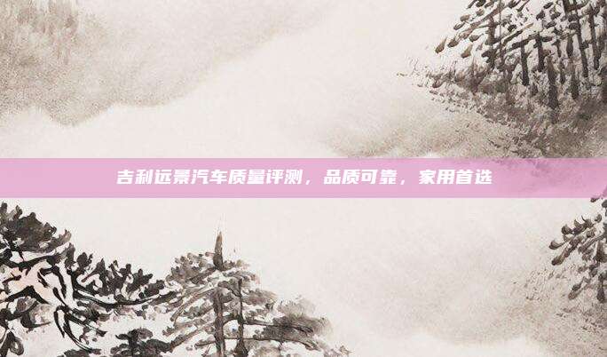 吉利远景汽车质量评测,品质可靠,家用首选