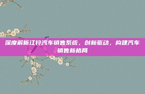 深度解析江铃汽车销售系统，创新驱动，构建汽车销售新格局