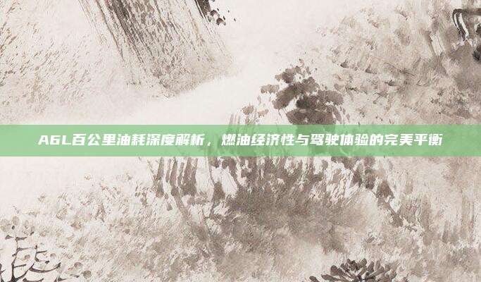 A6L百公里油耗深度解析,燃油经济性与驾驶体验的完美平衡