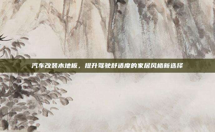 汽车改装木地板,提升驾驶舒适度的家居风格新选择
