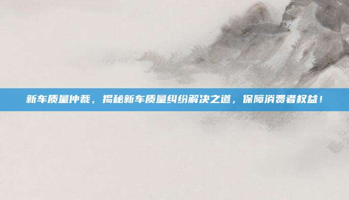 新车质量仲裁,揭秘新车质量纠纷解决之道,保障消费者权益!