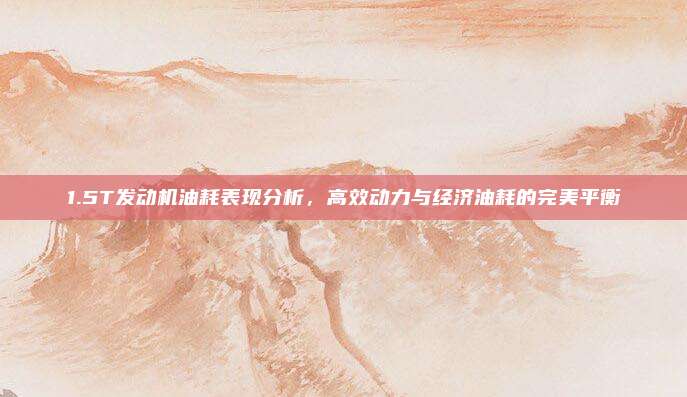 1.5T发动机油耗表现分析,高效动力与经济油耗的完美平衡
