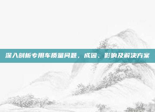 深入剖析专用车质量问题,成因、影响及解决方案