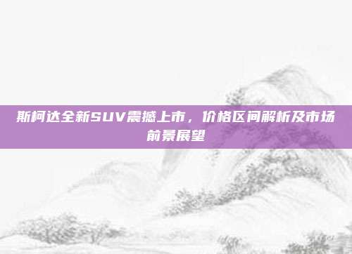 斯柯达全新SUV震撼上市,价格区间解析及市场前景展望