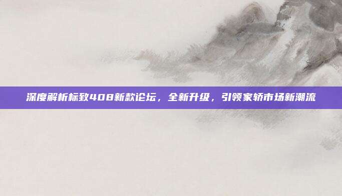深度解析标致408新款论坛,全新升级,引领家轿市场新潮流