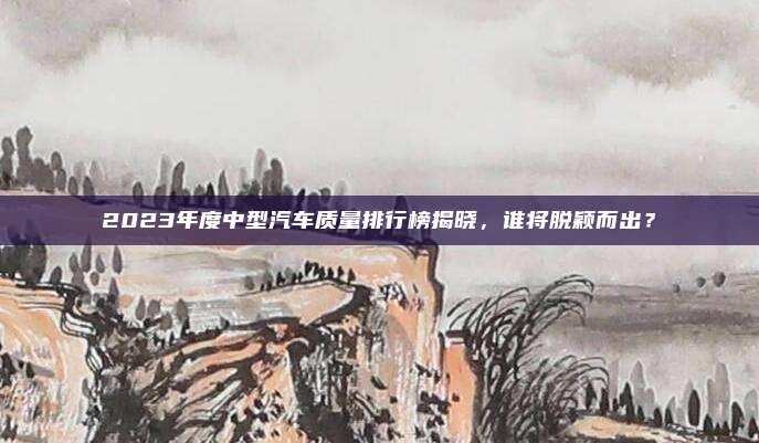2023年度中型汽车质量排行榜揭晓,谁将脱颖而出?