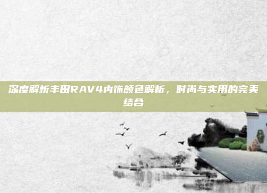 深度解析丰田RAV4内饰颜色解析,时尚与实用的完美结合