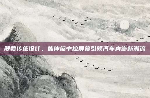 颠覆传统设计,能伸缩中控屏幕引领汽车内饰新潮流