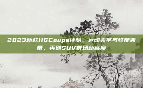 2023新款H6Coupe评测,运动美学与性能兼备,再创SUV市场新高度