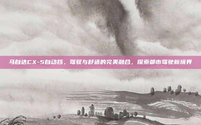马自达CX-5自动挡，驾驭与舒适的完美融合，探索都市驾驶新境界