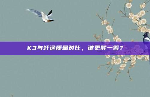 K3与轩逸质量对比,谁更胜一筹?