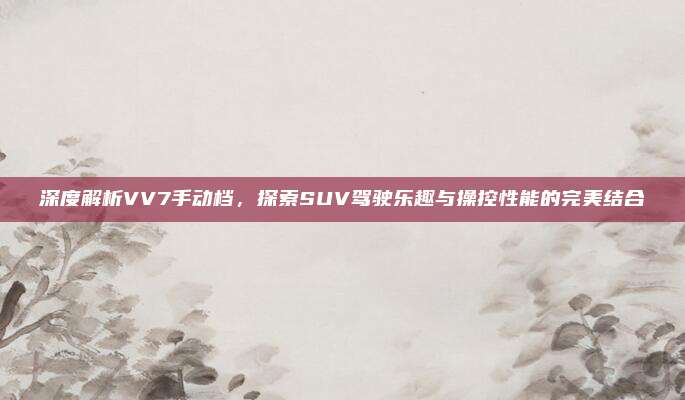 深度解析VV7手动档,探索SUV驾驶乐趣与操控性能的完美结合