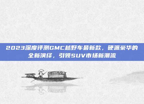 2023深度评测GMC越野车最新款,硬派豪华的全新演绎,引领SUV市场新潮流