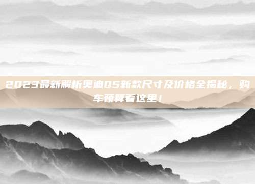 2023最新解析奥迪Q5新款尺寸及价格全揭秘,购车预算看这里!