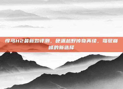 悍马H2最新款评测，硬派越野传奇再续，驾驭巅峰的新选择