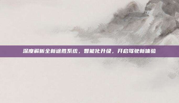 深度解析全新途胜系统,智能化升级,开启驾驶新体验