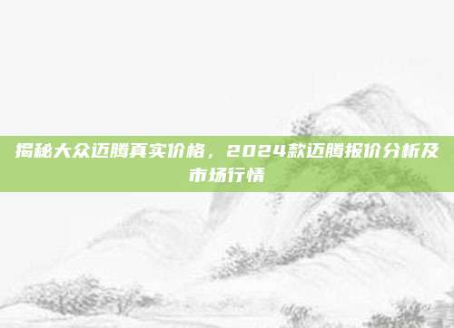 揭秘大众迈腾真实价格,2024款迈腾报价分析及市场行情